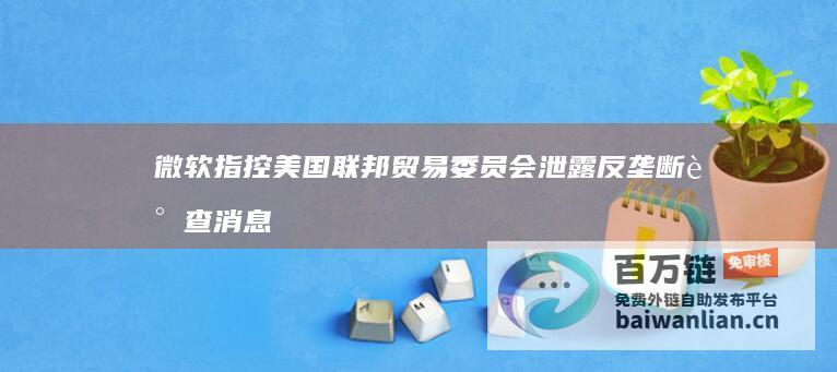 微软指控美国联邦贸易委员会泄露反垄断调查消息，要求其进行调查